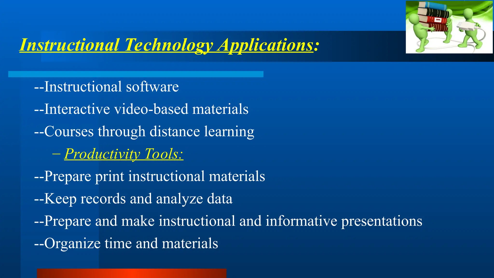 --Instructional software
--Interactive video-based materials
--Courses through distance learning
– Productivity Tools:
--Prepare print instructional materials
--Keep records and analyze data
--Prepare and make instructional and informative presentations
--Organize time and materials
Instructional Technology Applications:
 
