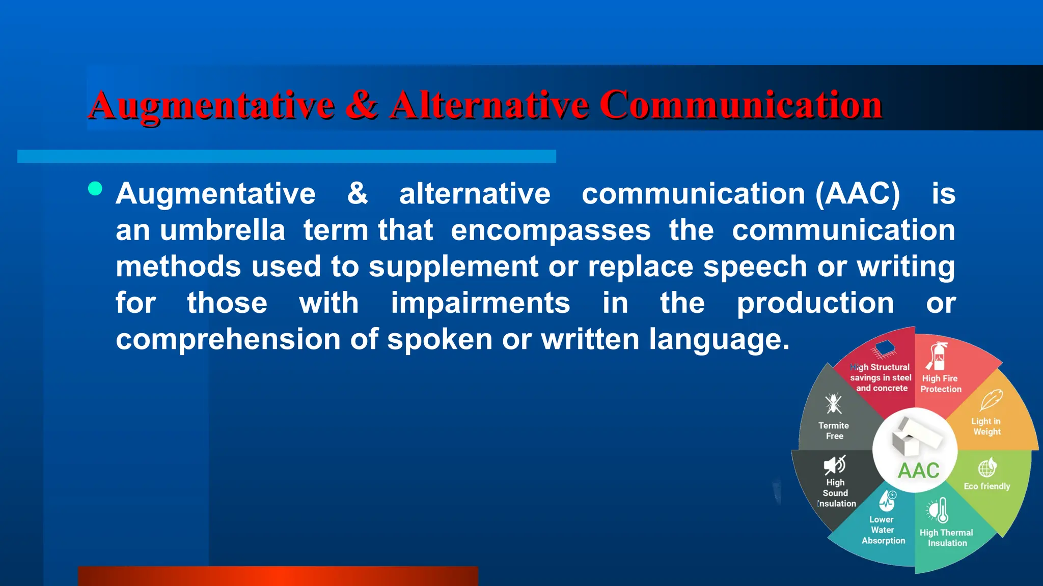 Augmentative & Alternative Communication
Augmentative & Alternative Communication
 Augmentative & alternative communication (AAC) is
an umbrella term that encompasses the communication
methods used to supplement or replace speech or writing
for those with impairments in the production or
comprehension of spoken or written language.
 