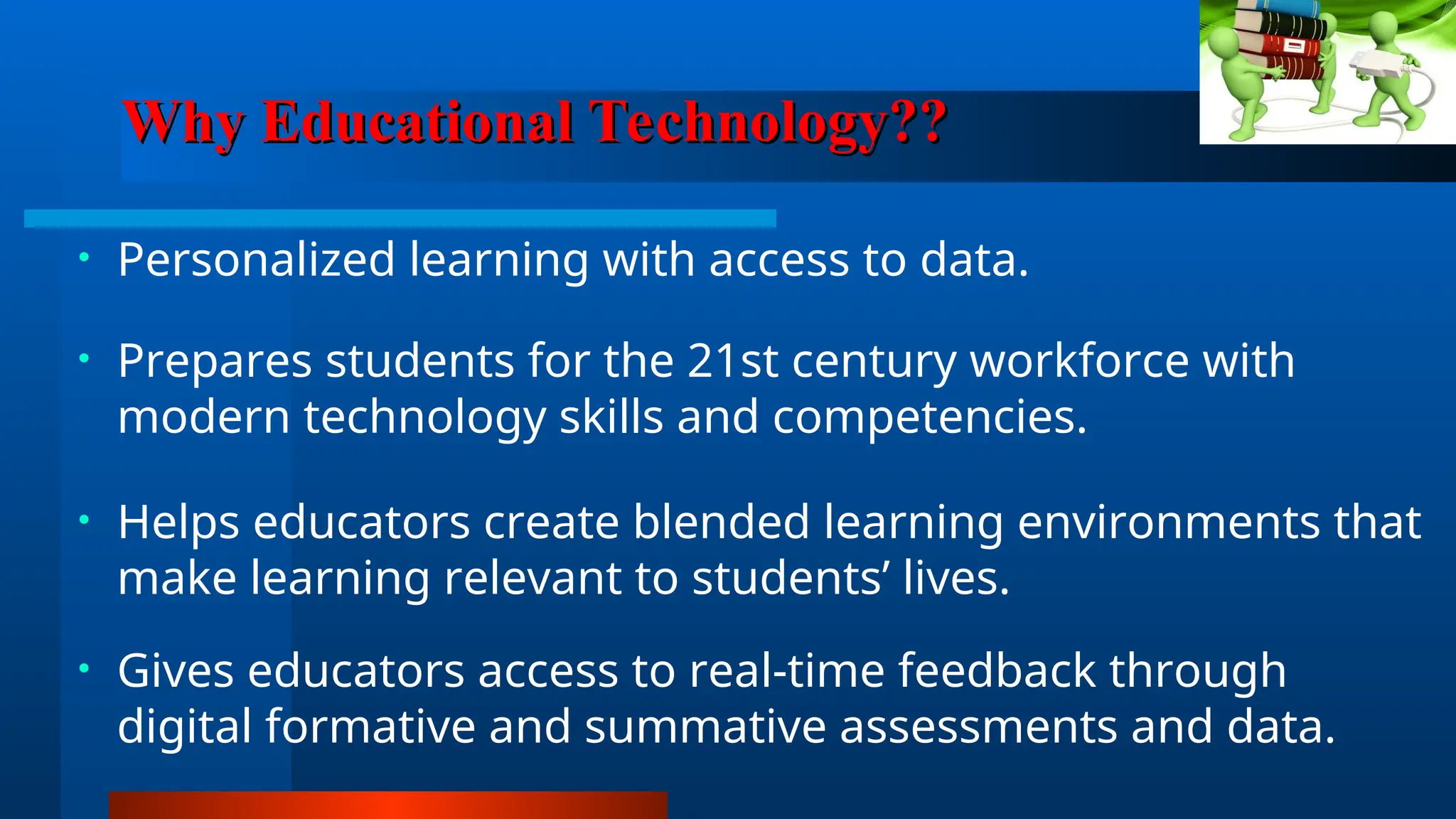 Why Educational Technology??
Why Educational Technology??
• Personalized learning with access to data.
• Prepares students for the 21st century workforce with
modern technology skills and competencies.
• Helps educators create blended learning environments that
make learning relevant to students’ lives.
• Gives educators access to real-time feedback through
digital formative and summative assessments and data.
 