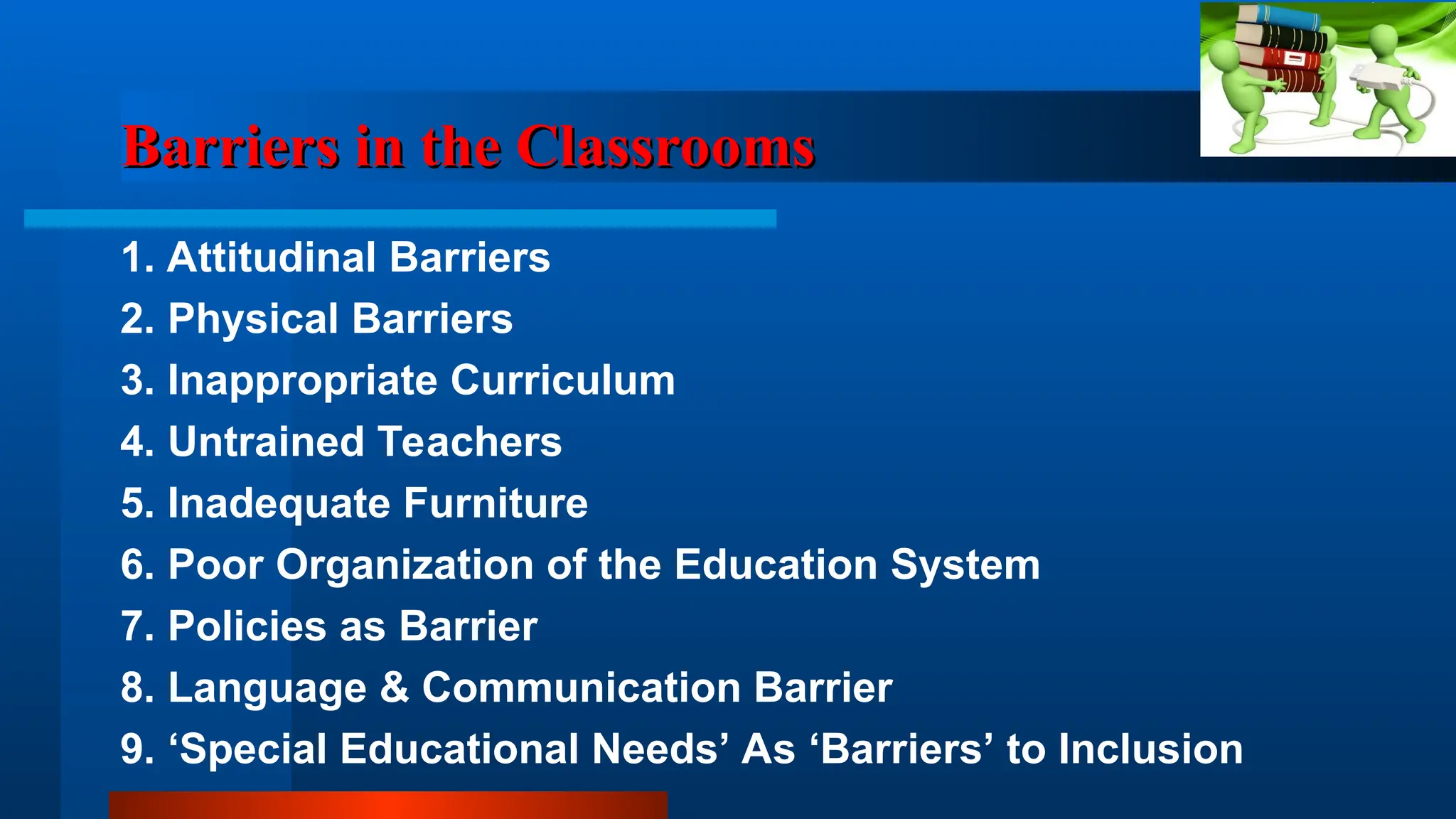 Barriers in the Classrooms
Barriers in the Classrooms
1. Attitudinal Barriers
2. Physical Barriers
3. Inappropriate Curriculum
4. Untrained Teachers
5. Inadequate Furniture
6. Poor Organization of the Education System
7. Policies as Barrier
8. Language & Communication Barrier
9. ‘Special Educational Needs’ As ‘Barriers’ to Inclusion
 