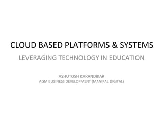 CLOUD BASED PLATFORMS & SYSTEMS
LEVERAGING TECHNOLOGY IN EDUCATION
ASHUTOSH KARANDIKAR
AGM BUSINESS DEVELOPMENT (MANIPAL DIGITAL)
 
