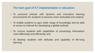 The main goal of ICT implementation in education:
• To surround schools with dynamic and innovative learning
environments for students to become more motivated and creative;
• To enable students to gain wider range of knowledge and be able
to access to internet for developing a global outlook;
• To nurture students with capabilities of processing information
more effectively and efficiently; and
• To develop students with attitudes and capability of life-long
learning
 