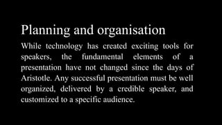 Planning and organisation
While technology has created exciting tools for
speakers, the fundamental elements of a
presentation have not changed since the days of
Aristotle. Any successful presentation must be well
organized, delivered by a credible speaker, and
customized to a specific audience.
 