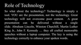 Role of Technology
So what about the technology? Technology is simply a
tool. YOU are the presentation, not the technology. Great
technology will not overcome poor content. A great
presentation can be delivered without a single
slide. Abraham Lincoln, Winston Churchill, Martin Luther
King Jr., John F. Kennedy … they all crafted memorable
speeches without a laptop computer. The key is using the
technology correctly to enhance your spoken words.
 
