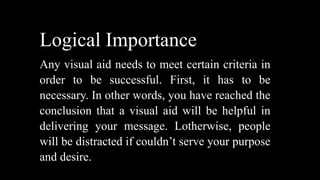 Logical Importance
Any visual aid needs to meet certain criteria in
order to be successful. First, it has to be
necessary. In other words, you have reached the
conclusion that a visual aid will be helpful in
delivering your message. Lotherwise, people
will be distracted if couldn’t serve your purpose
and desire.
 
