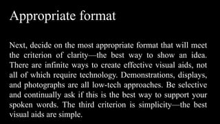 Appropriate format
Next, decide on the most appropriate format that will meet
the criterion of clarity—the best way to show an idea.
There are infinite ways to create effective visual aids, not
all of which require technology. Demonstrations, displays,
and photographs are all low-tech approaches. Be selective
and continually ask if this is the best way to support your
spoken words. The third criterion is simplicity—the best
visual aids are simple.
 