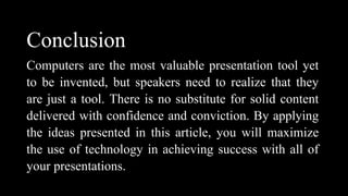 Conclusion
Computers are the most valuable presentation tool yet
to be invented, but speakers need to realize that they
are just a tool. There is no substitute for solid content
delivered with confidence and conviction. By applying
the ideas presented in this article, you will maximize
the use of technology in achieving success with all of
your presentations.
 