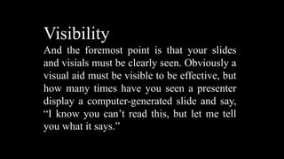 Visibility
And the foremost point is that your slides
and visials must be clearly seen. Obviously a
visual aid must be visible to be effective, but
how many times have you seen a presenter
display a computer-generated slide and say,
“I know you can’t read this, but let me tell
you what it says.”
 