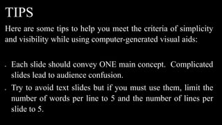 TIPS
Here are some tips to help you meet the criteria of simplicity
and visibility while using computer-generated visual aids:
 Each slide should convey ONE main concept. Complicated
slides lead to audience confusion.
 Try to avoid text slides but if you must use them, limit the
number of words per line to 5 and the number of lines per
slide to 5.
 