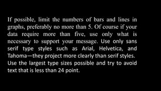 If possible, limit the numbers of bars and lines in
graphs, preferably no more than 5. Of course if your
data require more than five, use only what is
necessary to support your message. Use only sans
serif type styles such as Arial, Helvetica, and
Tahoma—they project more clearly than serif styles.
Use the largest type sizes possible and try to avoid
text that is less than 24 point.
 