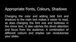 Appropriate Fonts, Colours, Shadows
Changing the color and adding bold font and
shadows to the main text makes it easier to read,
as does changing the font size and boldness in
the minor text. It also catches the direct attention
and focus from the audience. A combination of
different colours and shades can revolutionise
your slides.
 