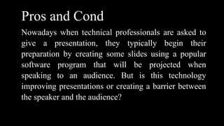 Pros and Cond
Nowadays when technical professionals are asked to
give a presentation, they typically begin their
preparation by creating some slides using a popular
software program that will be projected when
speaking to an audience. But is this technology
improving presentations or creating a barrier between
the speaker and the audience?
 