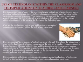 The focus on this area of study is due to the reality that technology is becoming much more
accessible and therefore much more influential among members of today’s society and in
particular the younger generation. This statement coincides with the current movement
towards increasing the degree of student accessibility to different sources of technology
within education and is the purpose for discussing the following issue;

What are the implications on teaching and learning as a result of
students using technology within the high school classroom?




There are many different sources of technology, some of which depends on the subject that is
being taught. For example a history class may use the internet to conduct relevant research, a
drama class using film as a reflective tool and English using word documents to produce
essays and reports. As evident on practical experiences the use of video’s accessed from the
internet in demonstrating a particular activity or for the purpose of a documentary is a
popular tool used by a wide range of teacher’s.

This presentation will discuss both the positives/negatives and implications of technology
not only within a mainstream classroom but also a special education classroom.
 