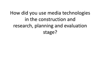 How did you use media technologies in the construction and research, planning and evaluation stage? 