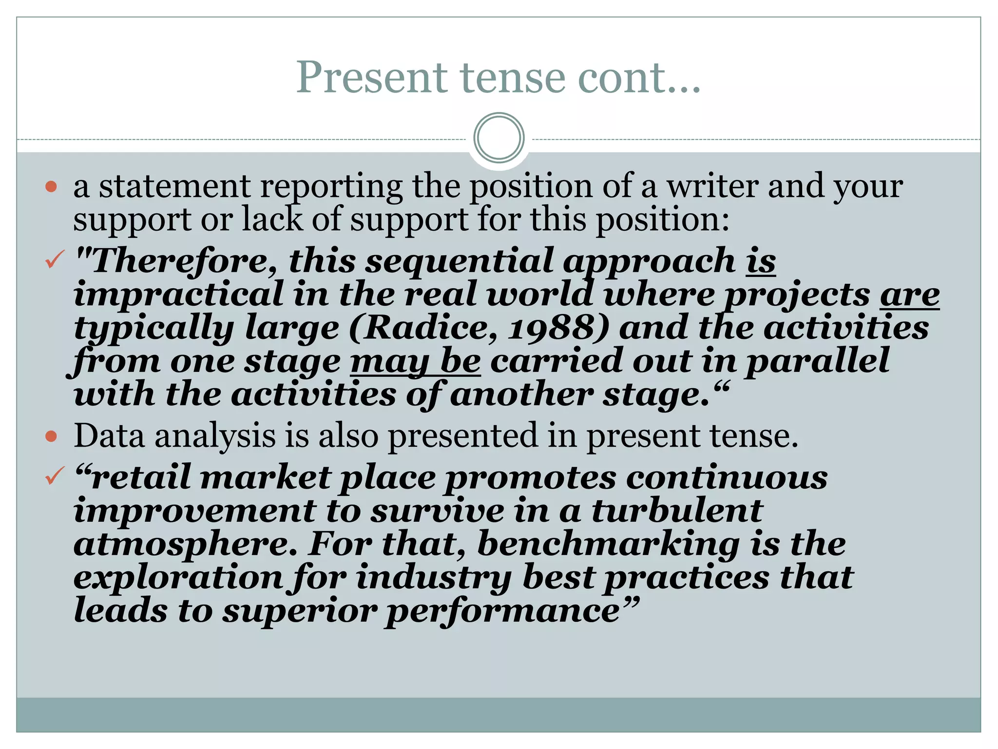 Present tense cont…
 a statement reporting the position of a writer and your
support or lack of support for this position:
 "Therefore, this sequential approach is
impractical in the real world where projects are
typically large (Radice, 1988) and the activities
from one stage may be carried out in parallel
with the activities of another stage.“
 Data analysis is also presented in present tense.
 “retail market place promotes continuous
improvement to survive in a turbulent
atmosphere. For that, benchmarking is the
exploration for industry best practices that
leads to superior performance”
 