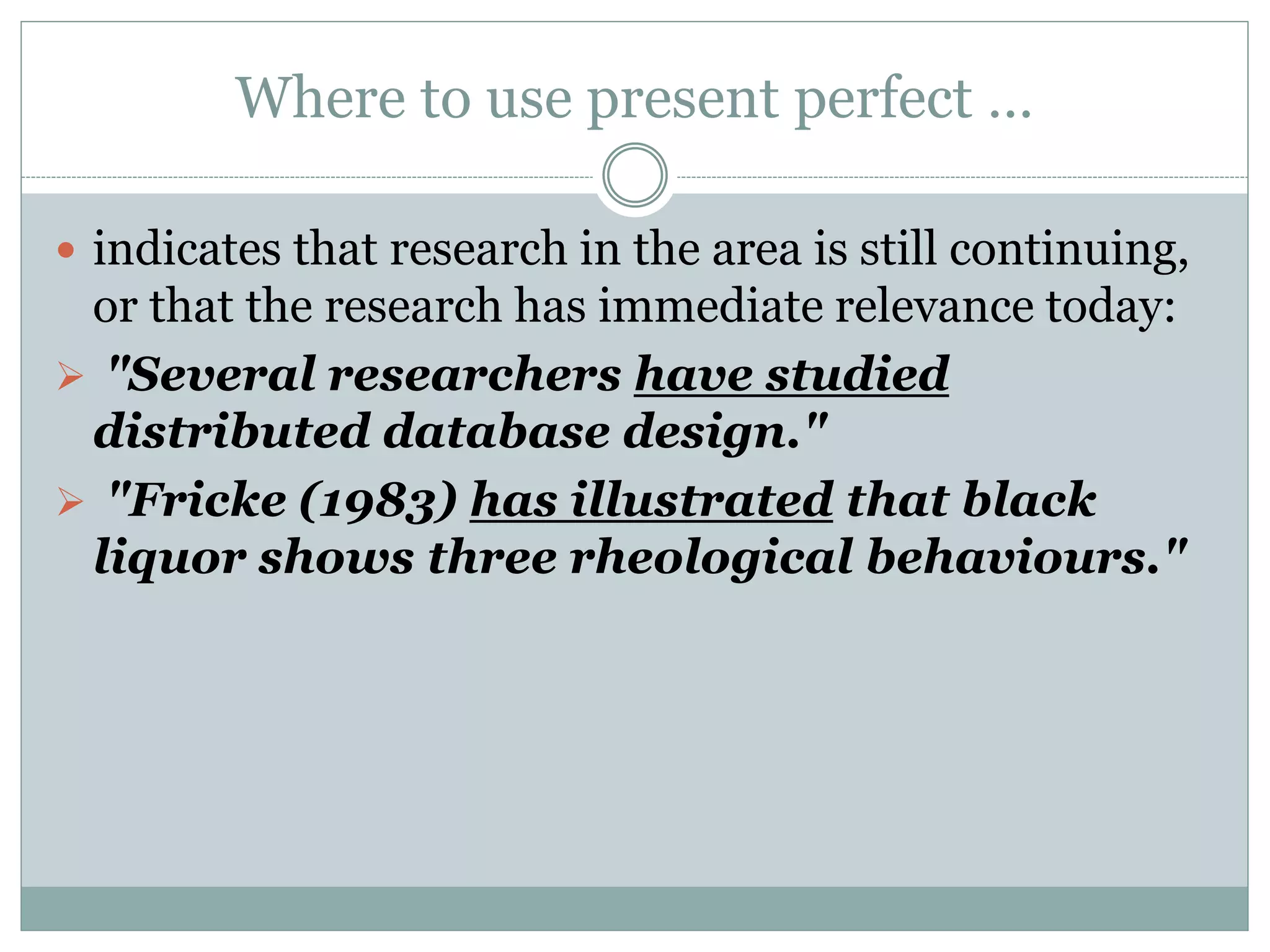 Where to use present perfect …
 indicates that research in the area is still continuing,
or that the research has immediate relevance today:
 "Several researchers have studied
distributed database design."
 "Fricke (1983) has illustrated that black
liquor shows three rheological behaviours."
 
