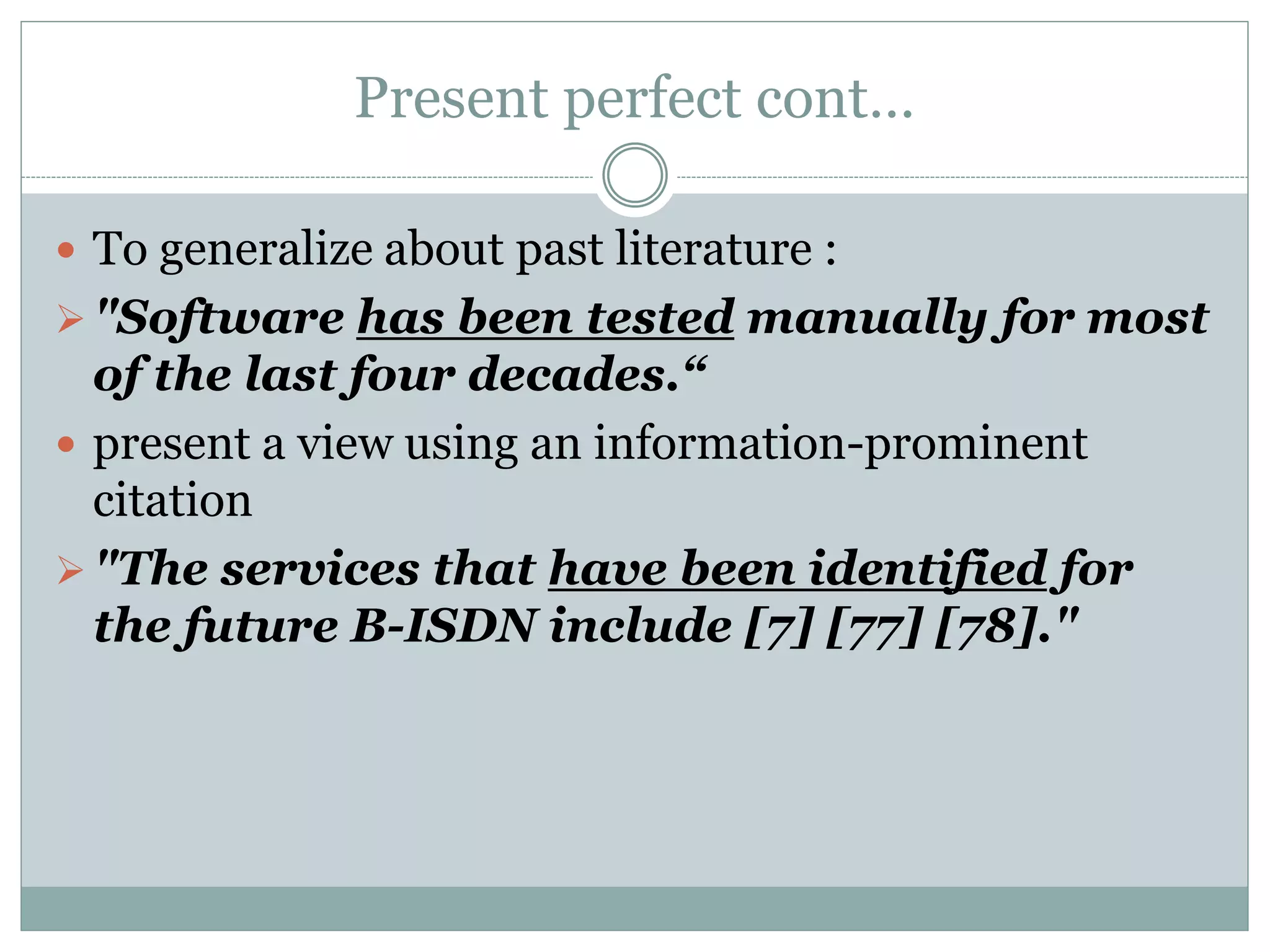 Present perfect cont…
 To generalize about past literature :
"Software has been tested manually for most
of the last four decades.“
 present a view using an information-prominent
citation
"The services that have been identified for
the future B-ISDN include [7] [77] [78]."
 