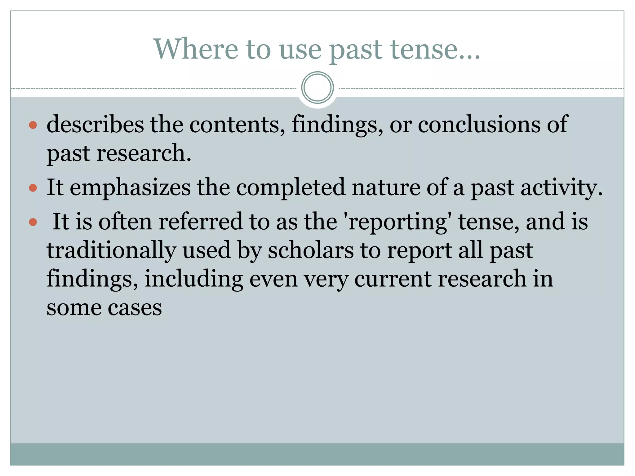 Where to use past tense…
 describes the contents, findings, or conclusions of
past research.
 It emphasizes the completed nature of a past activity.
 It is often referred to as the 'reporting' tense, and is
traditionally used by scholars to report all past
findings, including even very current research in
some cases
 