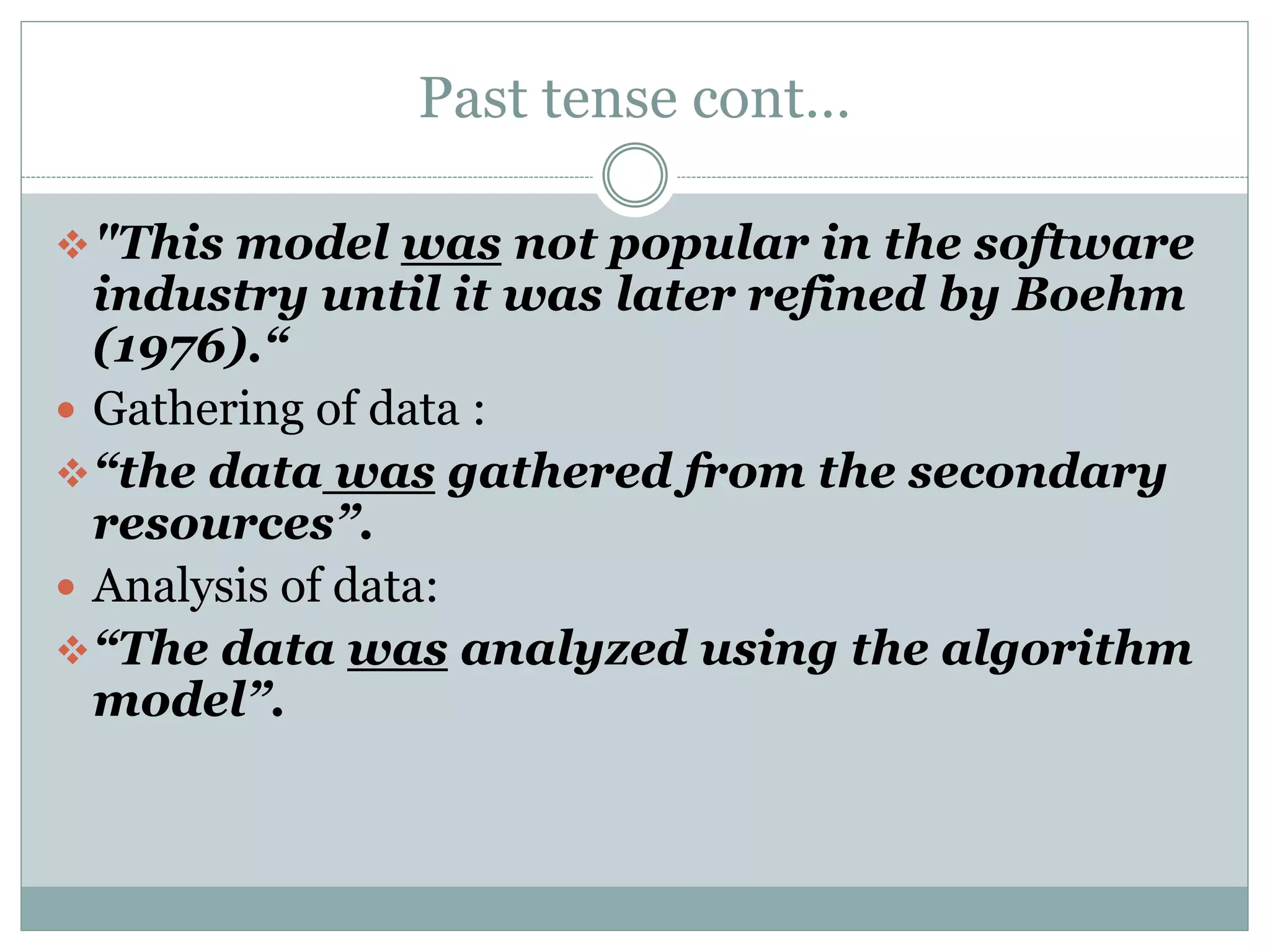 Past tense cont…
"This model was not popular in the software
industry until it was later refined by Boehm
(1976).“
 Gathering of data :
“the data was gathered from the secondary
resources”.
 Analysis of data:
“The data was analyzed using the algorithm
model”.
 