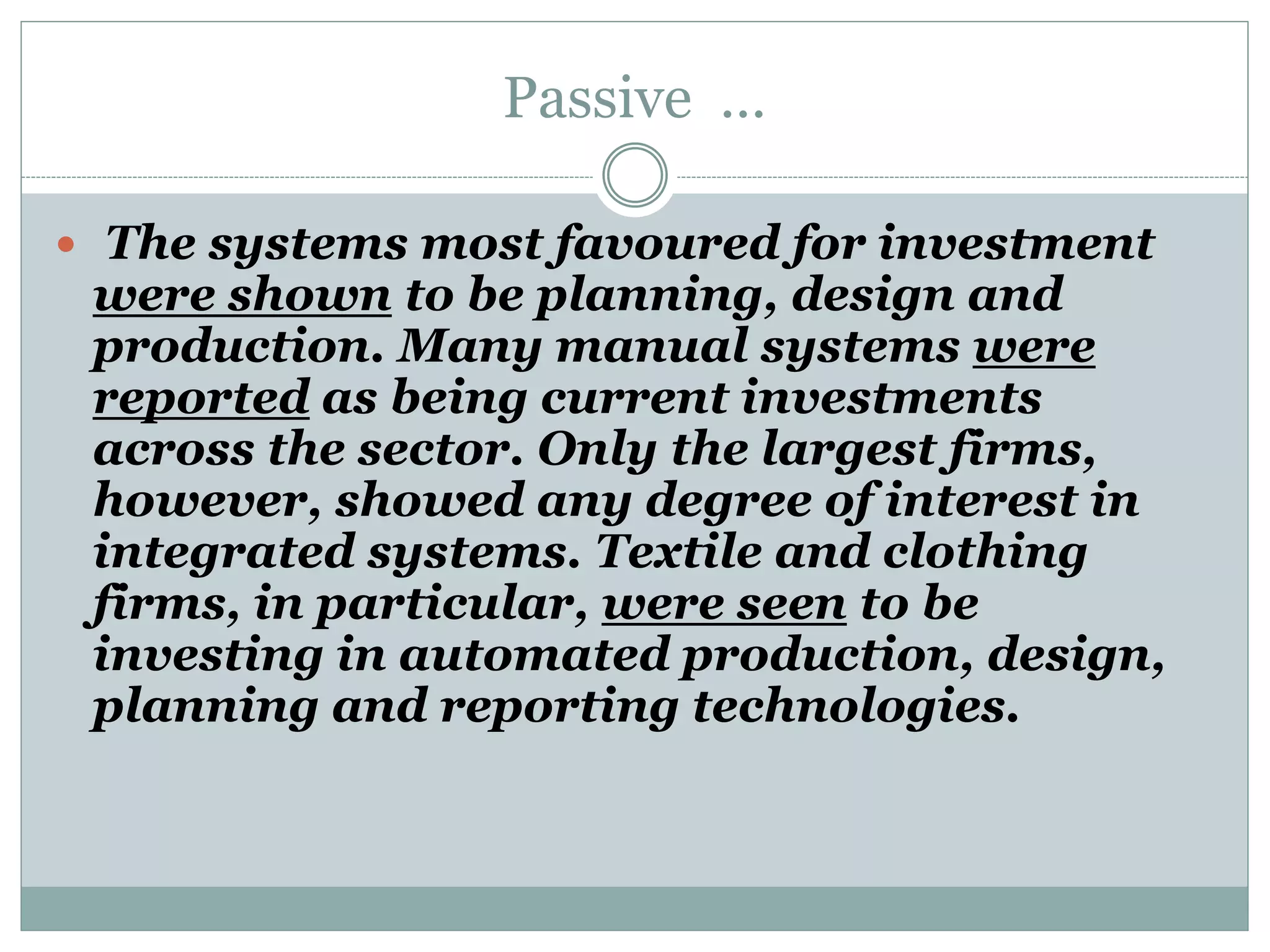 Passive …
 The systems most favoured for investment
were shown to be planning, design and
production. Many manual systems were
reported as being current investments
across the sector. Only the largest firms,
however, showed any degree of interest in
integrated systems. Textile and clothing
firms, in particular, were seen to be
investing in automated production, design,
planning and reporting technologies.
 