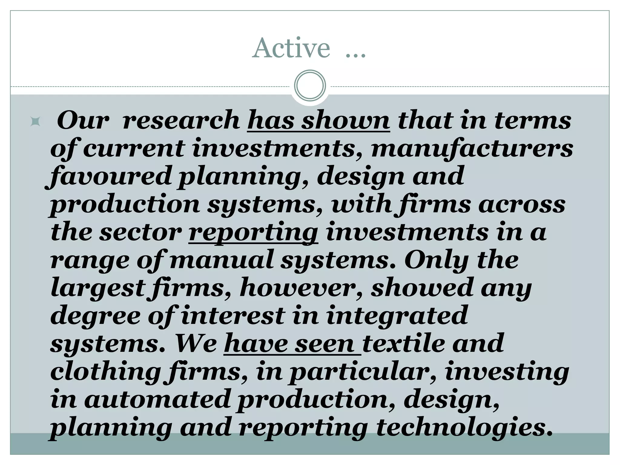 Active …
 Our research has shown that in terms
of current investments, manufacturers
favoured planning, design and
production systems, with firms across
the sector reporting investments in a
range of manual systems. Only the
largest firms, however, showed any
degree of interest in integrated
systems. We have seen textile and
clothing firms, in particular, investing
in automated production, design,
planning and reporting technologies.
 