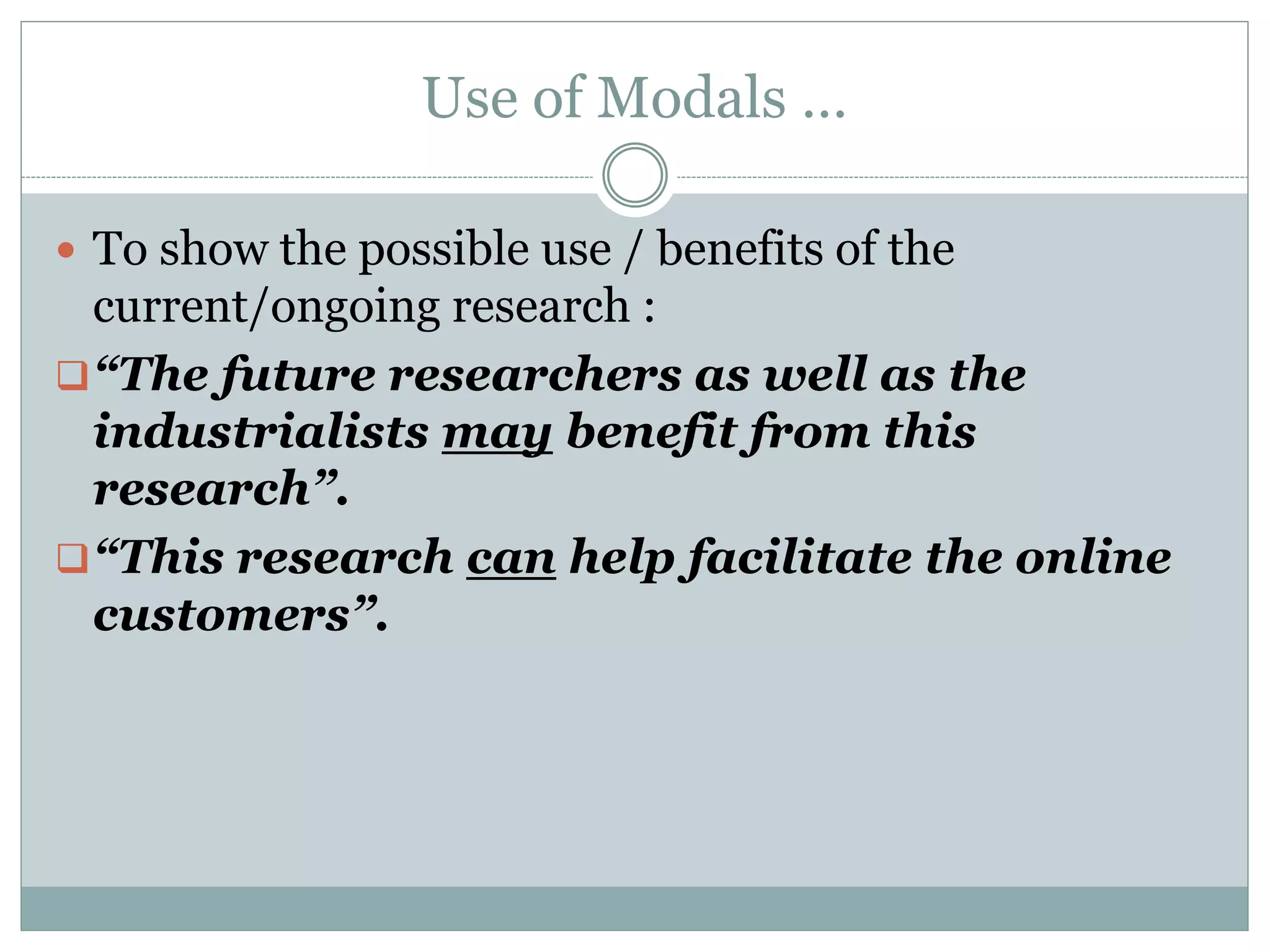 Use of Modals …
 To show the possible use / benefits of the
current/ongoing research :
“The future researchers as well as the
industrialists may benefit from this
research”.
“This research can help facilitate the online
customers”.
 