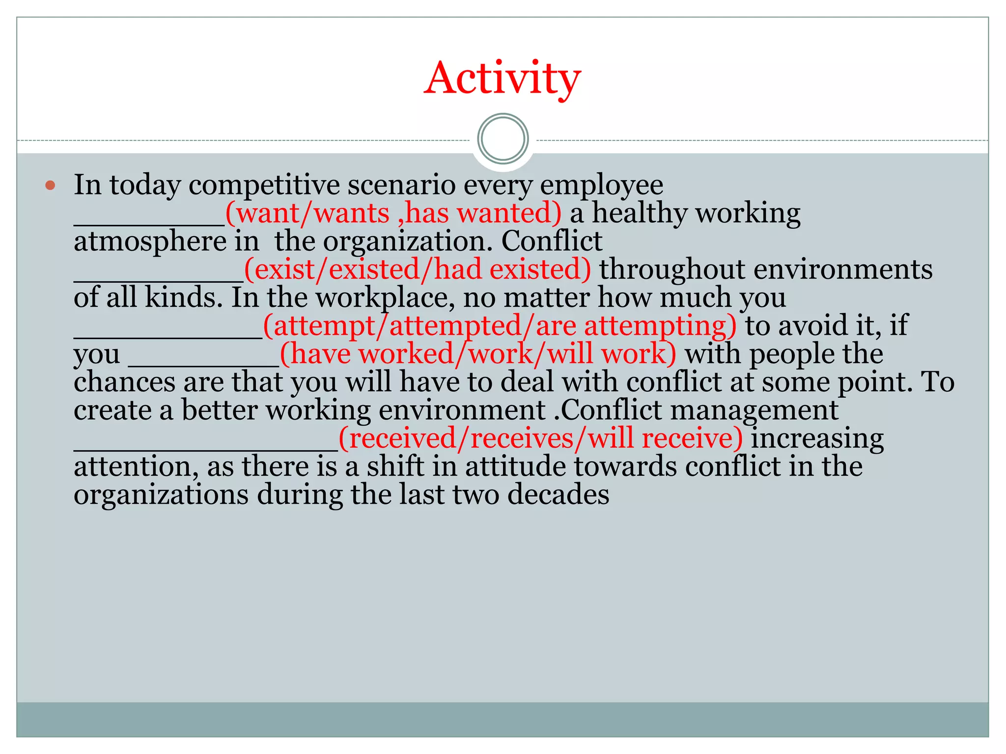 Activity
 In today competitive scenario every employee
________(want/wants ,has wanted) a healthy working
atmosphere in the organization. Conflict
_________(exist/existed/had existed) throughout environments
of all kinds. In the workplace, no matter how much you
__________(attempt/attempted/are attempting) to avoid it, if
you ________(have worked/work/will work) with people the
chances are that you will have to deal with conflict at some point. To
create a better working environment .Conflict management
______________(received/receives/will receive) increasing
attention, as there is a shift in attitude towards conflict in the
organizations during the last two decades
 