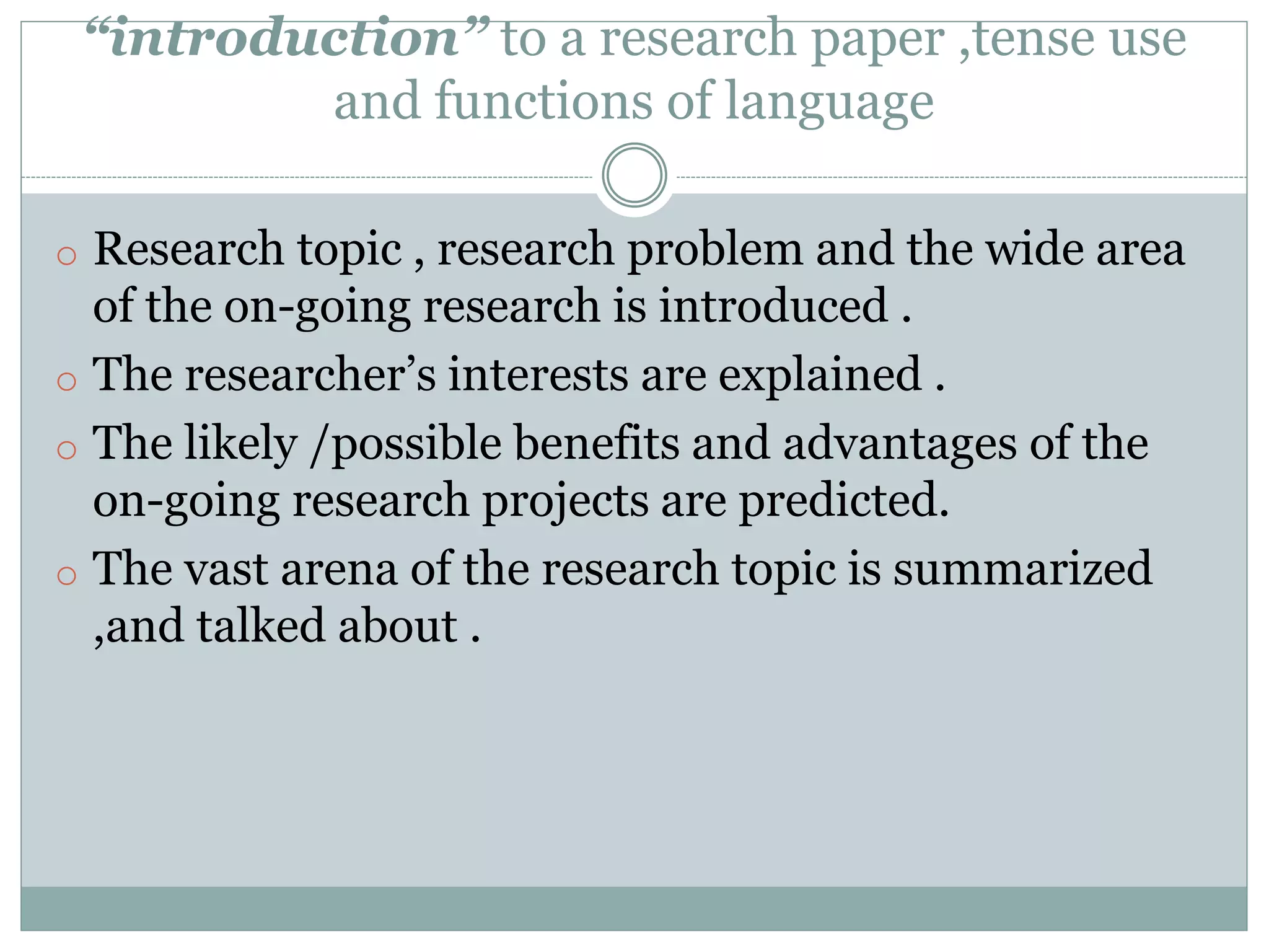 “introduction” to a research paper ,tense use
and functions of language
o Research topic , research problem and the wide area
of the on-going research is introduced .
o The researcher’s interests are explained .
o The likely /possible benefits and advantages of the
on-going research projects are predicted.
o The vast arena of the research topic is summarized
,and talked about .
 