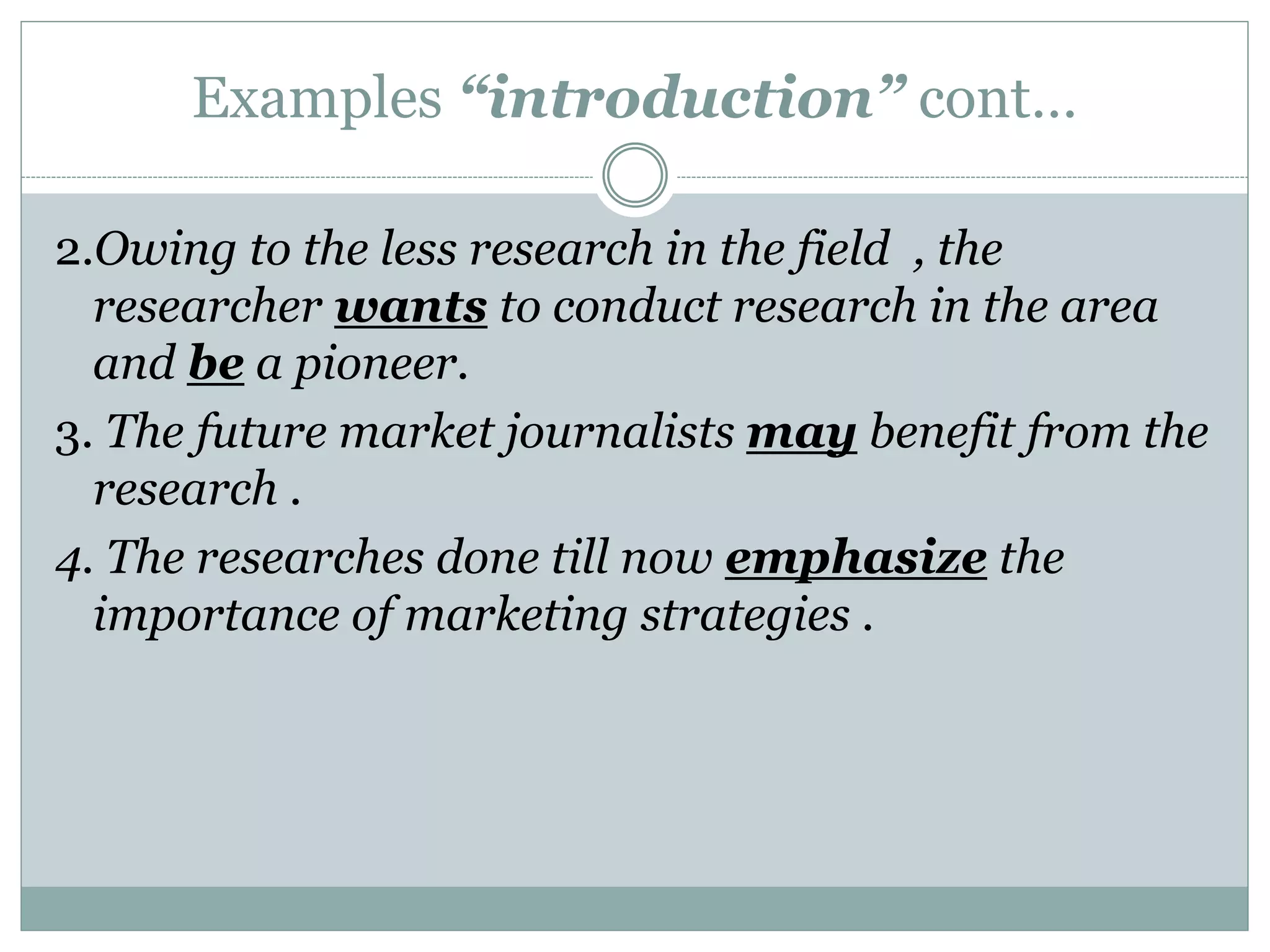Examples “introduction” cont…
2.Owing to the less research in the field , the
researcher wants to conduct research in the area
and be a pioneer.
3. The future market journalists may benefit from the
research .
4. The researches done till now emphasize the
importance of marketing strategies .
 