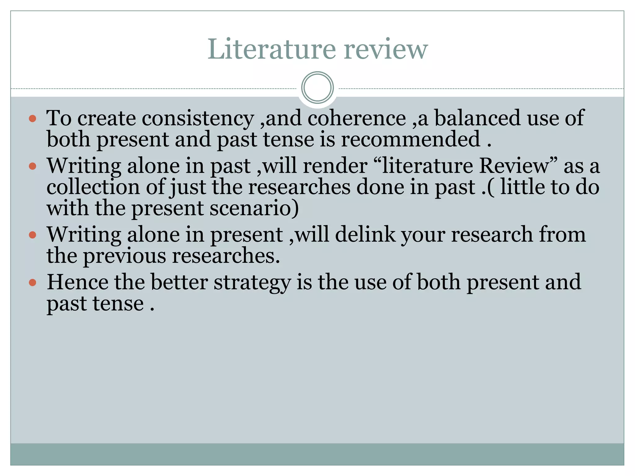 Literature review
 To create consistency ,and coherence ,a balanced use of
both present and past tense is recommended .
 Writing alone in past ,will render “literature Review” as a
collection of just the researches done in past .( little to do
with the present scenario)
 Writing alone in present ,will delink your research from
the previous researches.
 Hence the better strategy is the use of both present and
past tense .
 