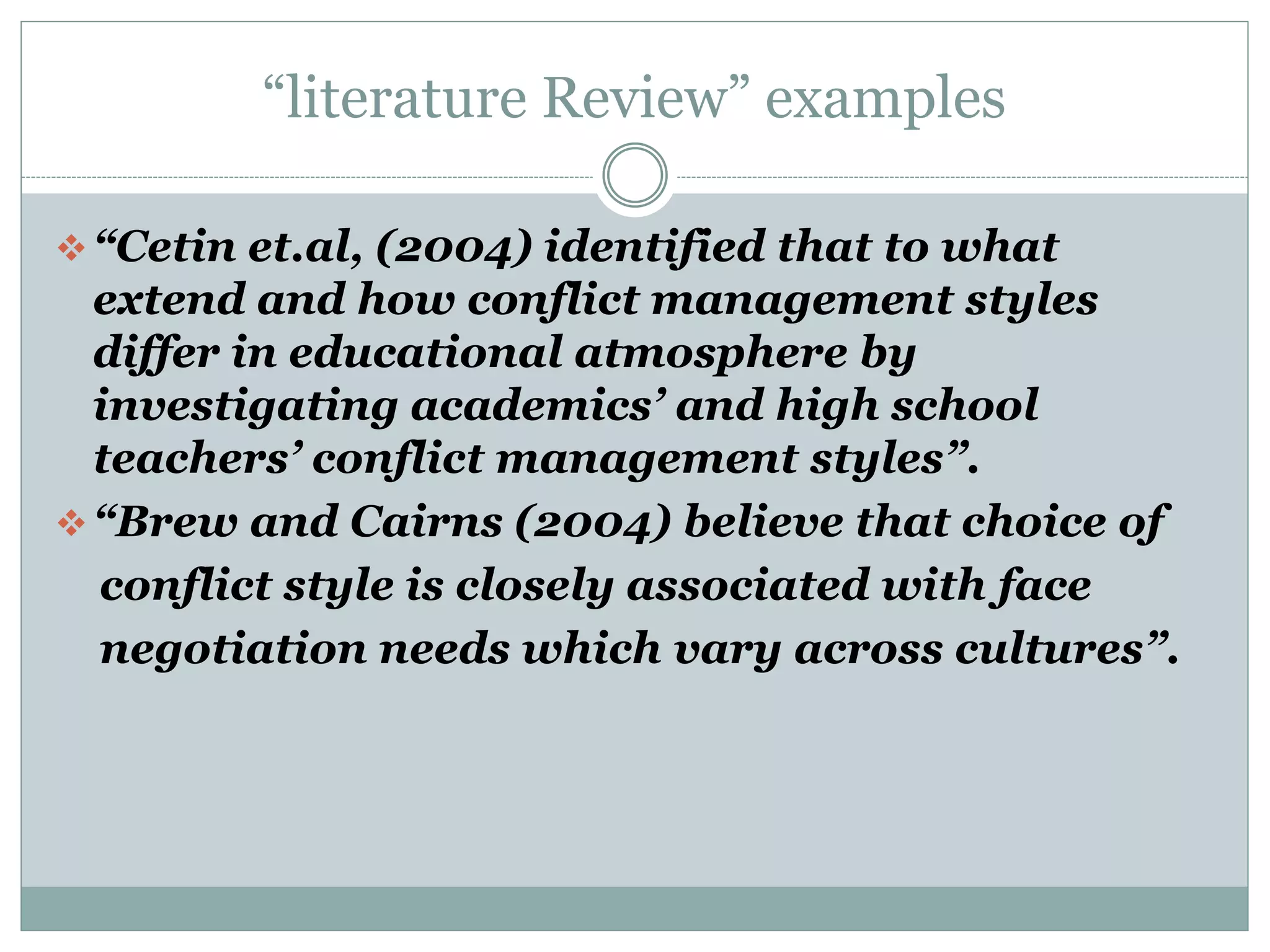 “literature Review” examples
“Cetin et.al, (2004) identified that to what
extend and how conflict management styles
differ in educational atmosphere by
investigating academics’ and high school
teachers’ conflict management styles”.
“Brew and Cairns (2004) believe that choice of
conflict style is closely associated with face
negotiation needs which vary across cultures”.
 