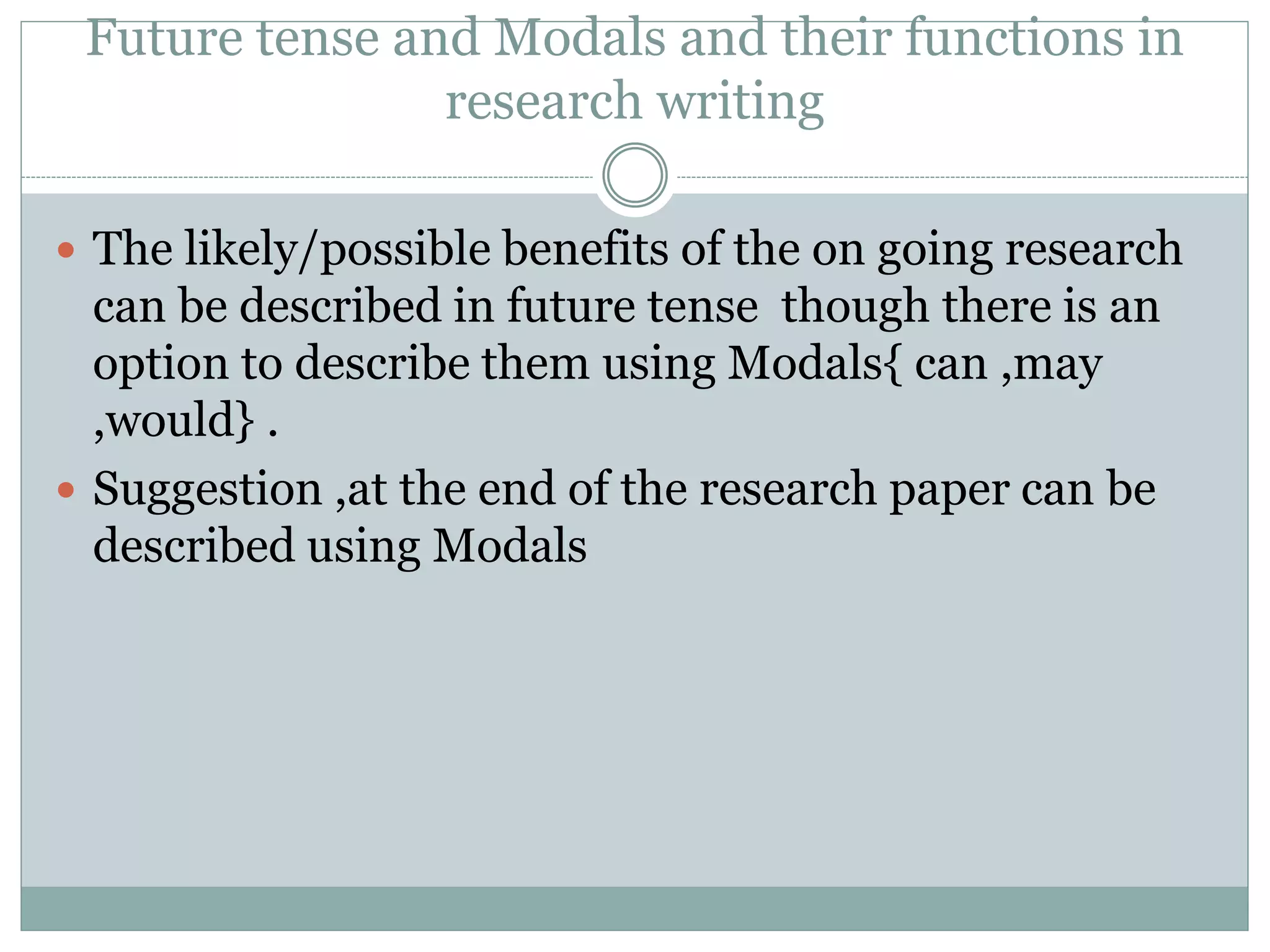 Future tense and Modals and their functions in
research writing
 The likely/possible benefits of the on going research
can be described in future tense though there is an
option to describe them using Modals{ can ,may
,would} .
 Suggestion ,at the end of the research paper can be
described using Modals
 