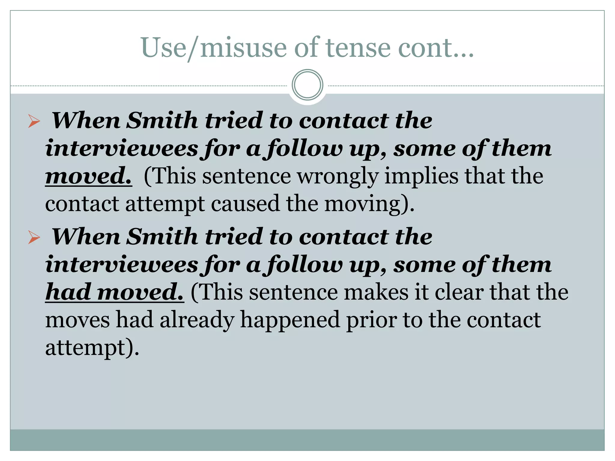Use/misuse of tense cont…
 When Smith tried to contact the
interviewees for a follow up, some of them
moved. (This sentence wrongly implies that the
contact attempt caused the moving).
 When Smith tried to contact the
interviewees for a follow up, some of them
had moved. (This sentence makes it clear that the
moves had already happened prior to the contact
attempt).
 