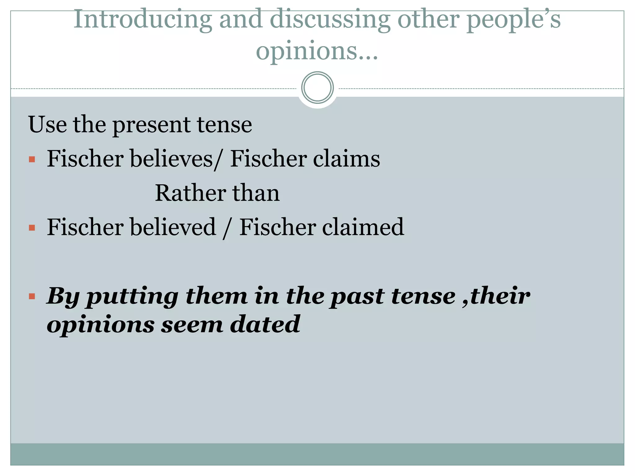 Introducing and discussing other people’s
opinions…
Use the present tense
 Fischer believes/ Fischer claims
Rather than
 Fischer believed / Fischer claimed
 By putting them in the past tense ,their
opinions seem dated
 