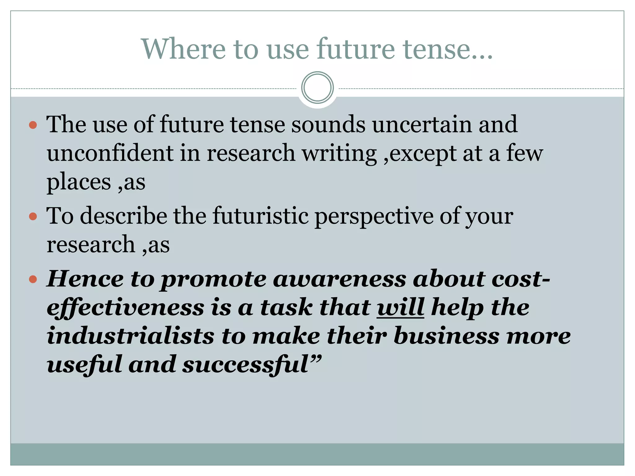 Where to use future tense…
 The use of future tense sounds uncertain and
unconfident in research writing ,except at a few
places ,as
 To describe the futuristic perspective of your
research ,as
 Hence to promote awareness about cost-
effectiveness is a task that will help the
industrialists to make their business more
useful and successful”
 