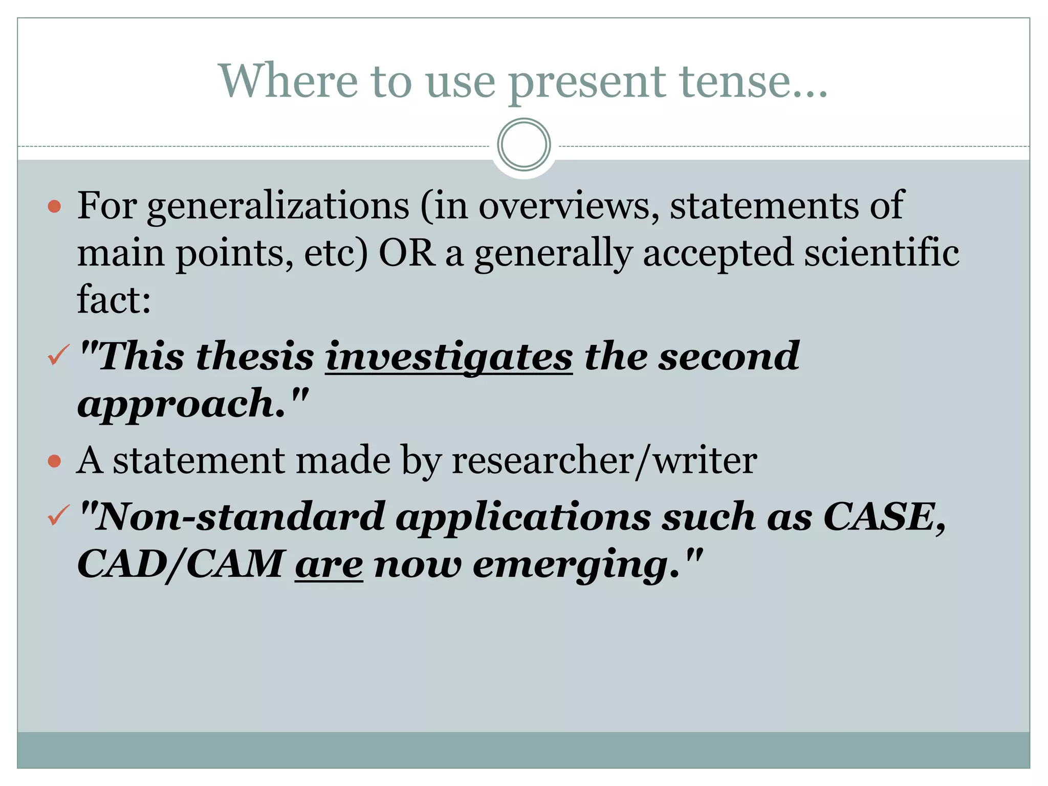 Where to use present tense…
 For generalizations (in overviews, statements of
main points, etc) OR a generally accepted scientific
fact:
 "This thesis investigates the second
approach."
 A statement made by researcher/writer
 "Non-standard applications such as CASE,
CAD/CAM are now emerging."
 