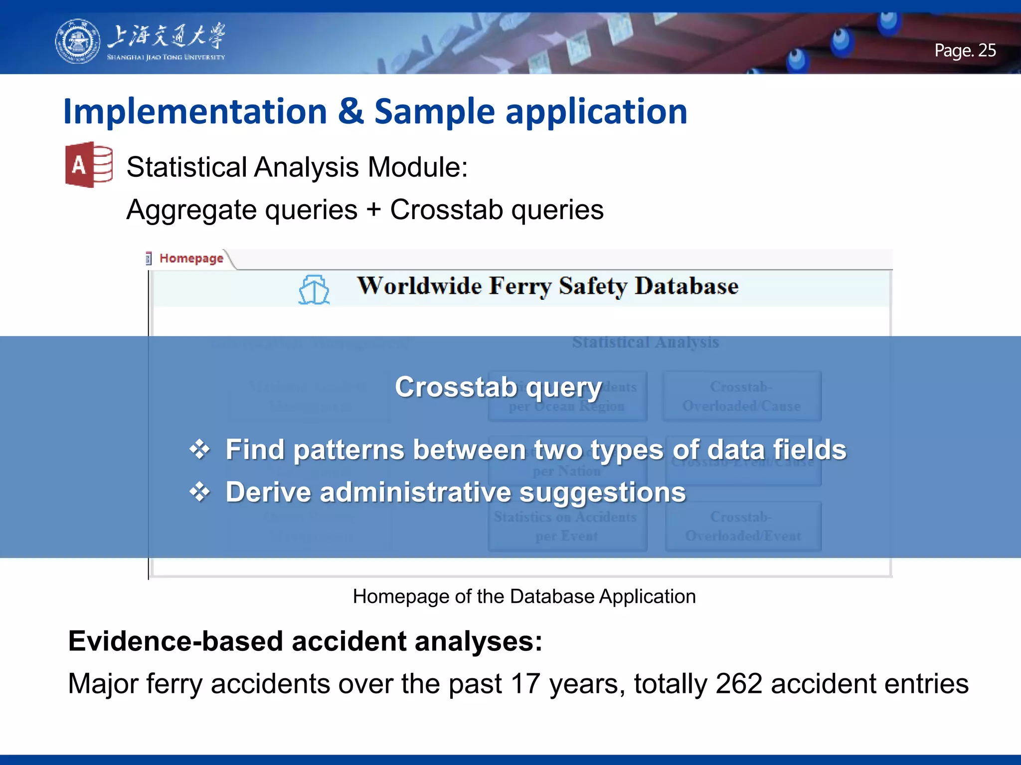 Page .Page. 25
Implementation & Sample application
Statistical Analysis Module:
Aggregate queries + Crosstab queries
 Find patterns between two types of data fields
 Derive administrative suggestions
Evidence-based accident analyses:
Major ferry accidents over the past 17 years, totally 262 accident entries
Crosstab query
Homepage of the Database Application
 