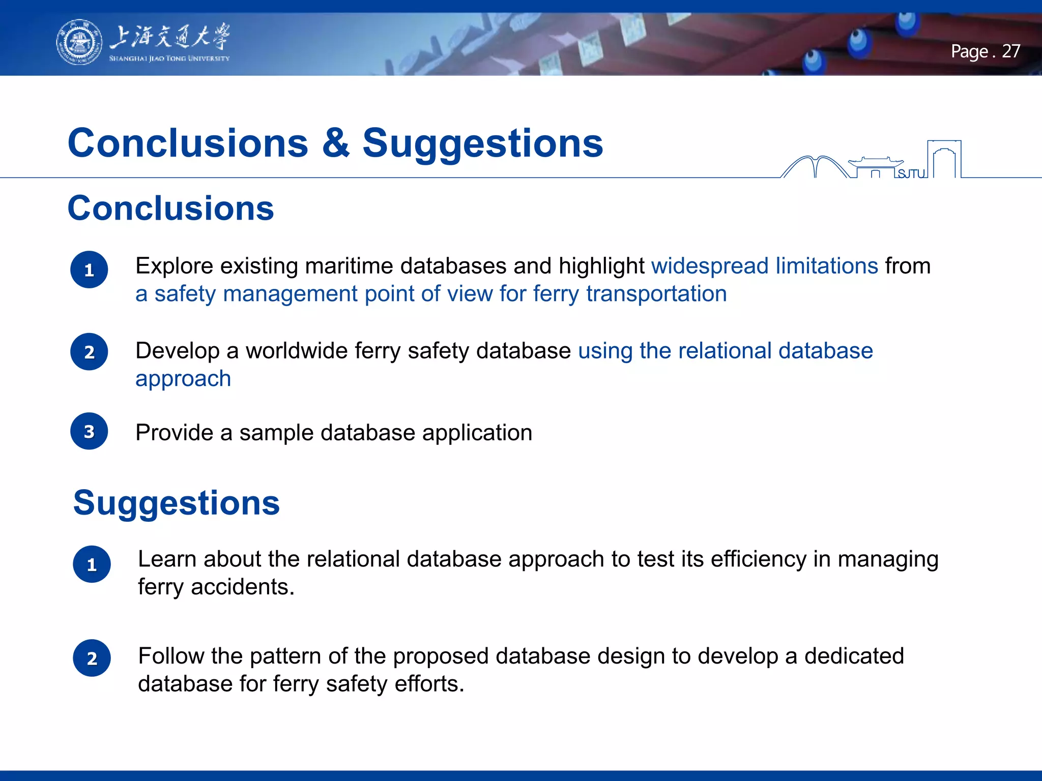 27Page .
Conclusions & Suggestions
Provide a sample database application
1
2
3
Explore existing maritime databases and highlight widespread limitations from
a safety management point of view for ferry transportation
Develop a worldwide ferry safety database using the relational database
approach
Conclusions
Suggestions
1 Learn about the relational database approach to test its efficiency in managing
ferry accidents.
2 Follow the pattern of the proposed database design to develop a dedicated
database for ferry safety efforts.
 
