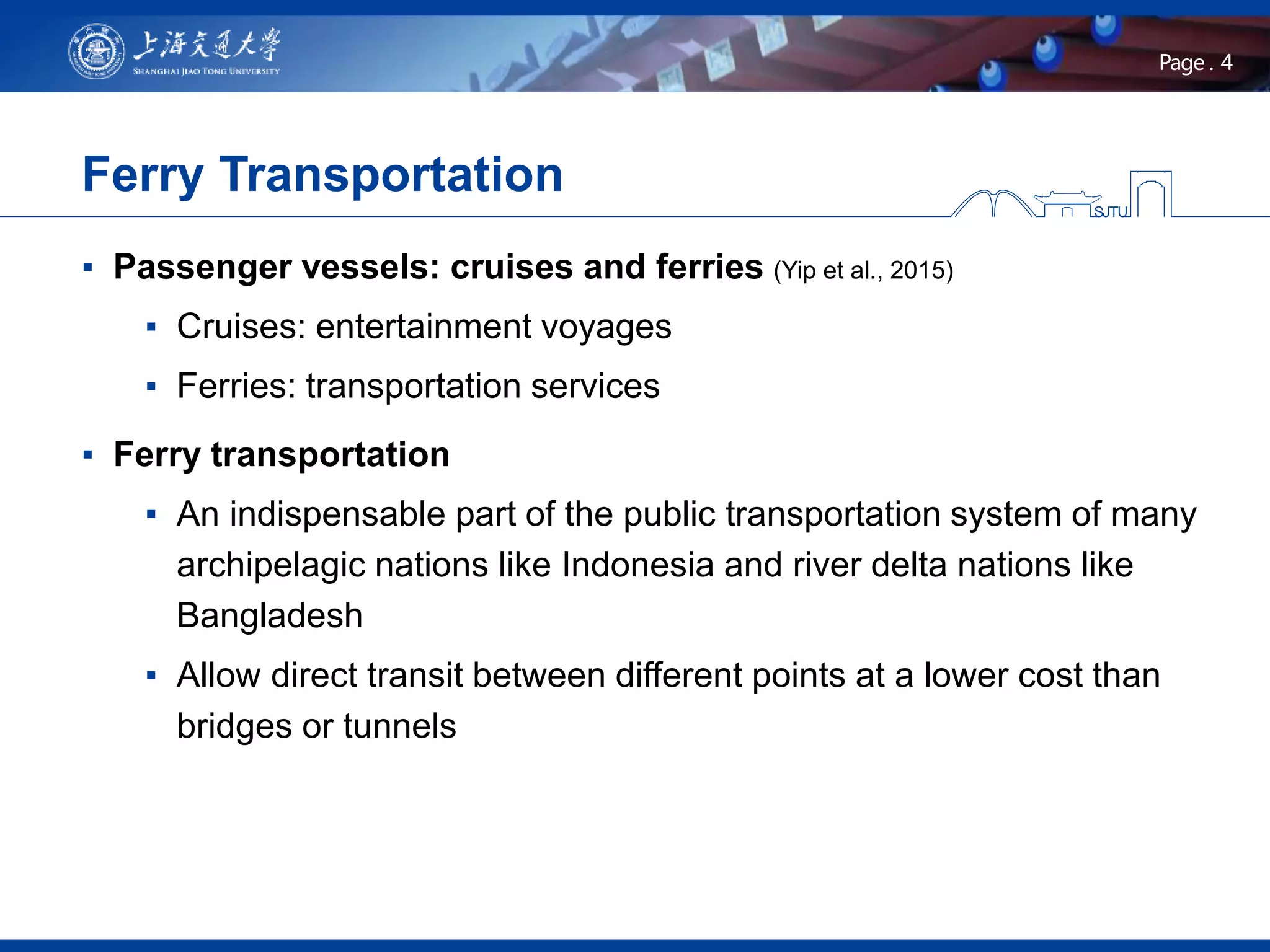 4Page .
▪ Passenger vessels: cruises and ferries (Yip et al., 2015)
▪ Cruises: entertainment voyages
▪ Ferries: transportation services
▪ Ferry transportation
▪ An indispensable part of the public transportation system of many
archipelagic nations like Indonesia and river delta nations like
Bangladesh
▪ Allow direct transit between different points at a lower cost than
bridges or tunnels
Ferry Transportation
 