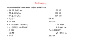 Continued….
Parameters of two-area power system with PV-unit
• B1, B2: 0.425 pu TR: 10
• RG: 2.43 Hz/pu KR: 0.3
• RR: 2.43 Hz/pu KP: 120
• TG: 0.3 TP: 20
• TT: 0.08 Tc : 20 C
• e: 1.6021917 10^-19 (C) T1-2: 0.086
• k: 1.380622 10^-23 (J/K) I0: 0.0002 (A)
• A: 100 Rs : 0.0001 (W)
• NS: 10 Iph : ISC: 5 (A)
• NP: 7 Sc : 100
 