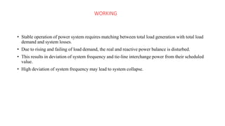 WORKING
• Stable operation of power system requires matching between total load generation with total load
demand and system losses.
• Due to rising and failing of load demand, the real and reactive power balance is disturbed.
• This results in deviation of system frequency and tie-line interchange power from their scheduled
value.
• High deviation of system frequency may lead to system collapse.
 