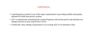 CONTINUED….
• Load frequency control is one of the major requirements in providing reliable and quality
operation in multi-area power systems.
• LFC is continuously monitoring the system frequency and tie-line power and calculate net
changes (known as area control error, ACE).
• Control the value settings of generators so as to keep ACE to its minimum value.
 