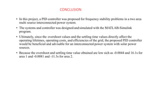 CONCLUSION
• In this project, a PID controller was proposed for frequency stability problems in a two area
multi source interconnected power system.
• The systems and controller was designed andsimulated with the MATLAB-Simulink
program.
• Ultimately, since the overshoot values and the settling time values directly affect the
operating lifetimes, operating costs, and efficiencies of the grid, the proposed PID controller
would be beneficial and advisable for an interconnected power system with solar power
sources.
• Because the overshoot and settling time value obtained are low sich as -0.0044 and 16.1s for
area 1 and -0.0081 and -11.3s for area 2.
 