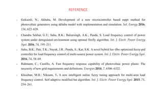 REFERENCE
1. Goksenli, N.; Akbaba, M. Development of a new microcontroller based mppt method for
photovoltaic generators using akbaba model with implementation and simulation. Sol. Energy 2016,
136, 622–628.
2. Chandra Sekhar, G.T.; Sahu, R.K.; Baliarsingh, A.K.; Panda, S. Load frequency control of power
system under deregulated environment using optimal firefly algorithm. Int. J. Electr. Power Energy
Syst. 2016, 74, 195–211.
3. Sahu, B.K.; Pati, T.K.; Nayak, J.R.; Panda, S.; Kar, S.K. A novel hybrid lus–tlbo optimized fuzzy-pid
controller for load frequency control of multi-source power system. Int. J. Electr. Power Energy Syst.
2016, 74, 58–69.
4. Rahmann, C.; Castillo, A. Fast frequency response capability of photovoltaic power plants: The
necessity ofnew grid requirements and definitions. Energies 2014, 7, 6306–6322.
5. Khooban, M.H.; Niknam, T. A new intelligent online fuzzy tuning approach for multi-area load
frequency control: Self adaptive modified bat algorithm. Int. J. Electr. Power Energy Syst. 2015, 71,
254–261.
 