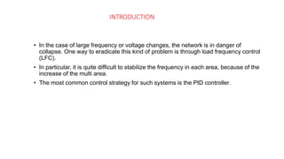 INTRODUCTION
• In the case of large frequency or voltage changes, the network is in danger of
collapse. One way to eradicate this kind of problem is through load frequency control
(LFC).
• In particular, it is quite difficult to stabilize the frequency in each area, because of the
increase of the multi area.
• The most common control strategy for such systems is the PID controller.
 