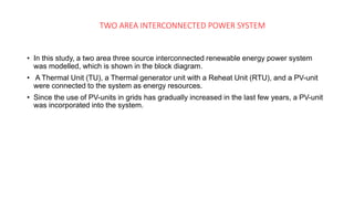 TWO AREA INTERCONNECTED POWER SYSTEM
• In this study, a two area three source interconnected renewable energy power system
was modelled, which is shown in the block diagram.
• A Thermal Unit (TU), a Thermal generator unit with a Reheat Unit (RTU), and a PV-unit
were connected to the system as energy resources.
• Since the use of PV-units in grids has gradually increased in the last few years, a PV-unit
was incorporated into the system.
 