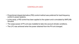 CONTROLLER USED
PID Controller
• Proportional-integral-derivative (PID) control method was preferred for load-frequency
control in power systems.
• In this study, a PID control has been applied to the system and is simulated by MATLAB-
Simulink.
• The output power of PV-unit was modelled to take into account climatic conditions.
• The LFC was achieved when the power obtained from the PV-unit changed.
 