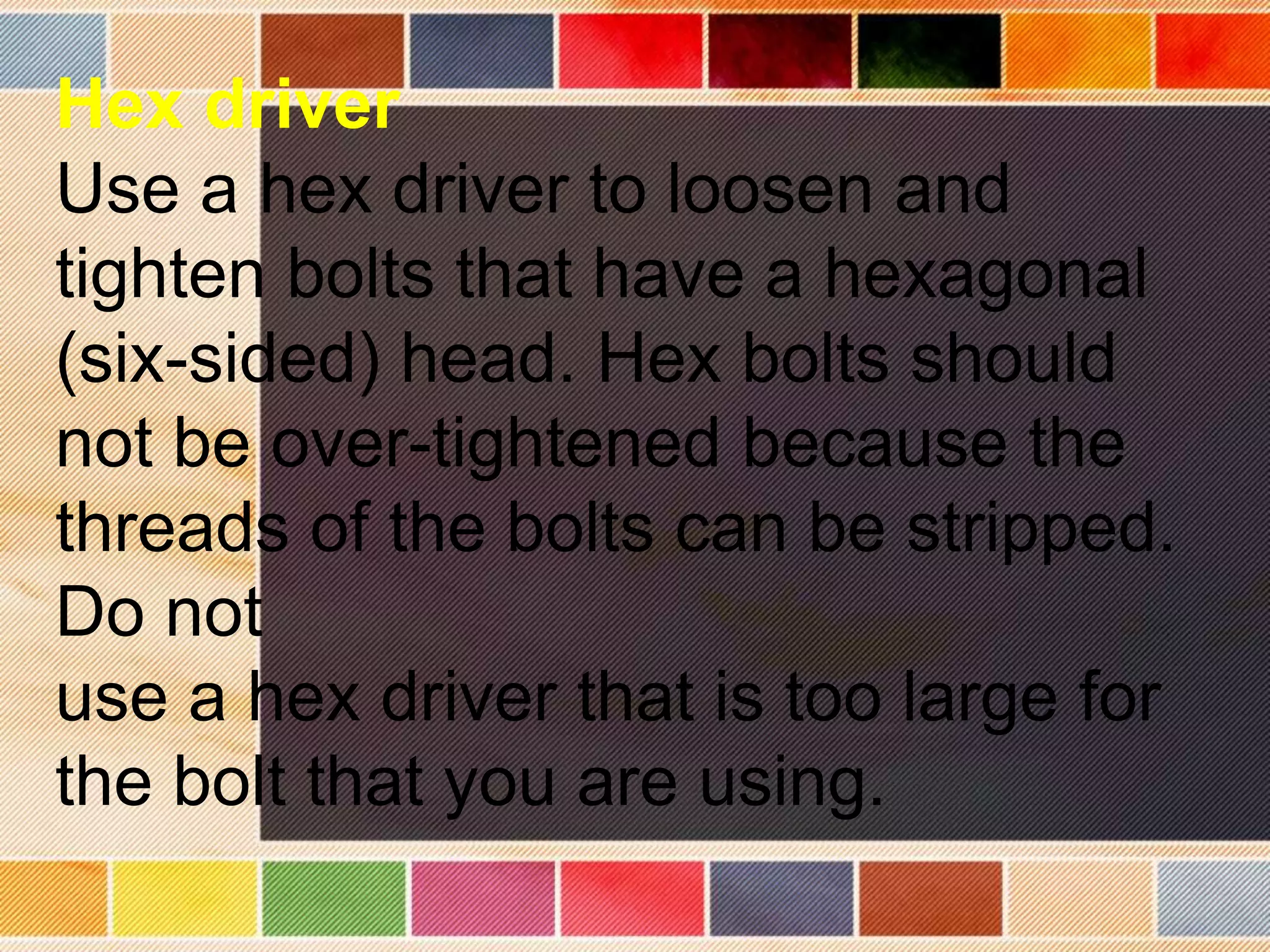 Hex driver
Use a hex driver to loosen and
tighten bolts that have a hexagonal
(six-sided) head. Hex bolts should
not be over-tightened because the
threads of the bolts can be stripped.
Do not
use a hex driver that is too large for
the bolt that you are using.
 