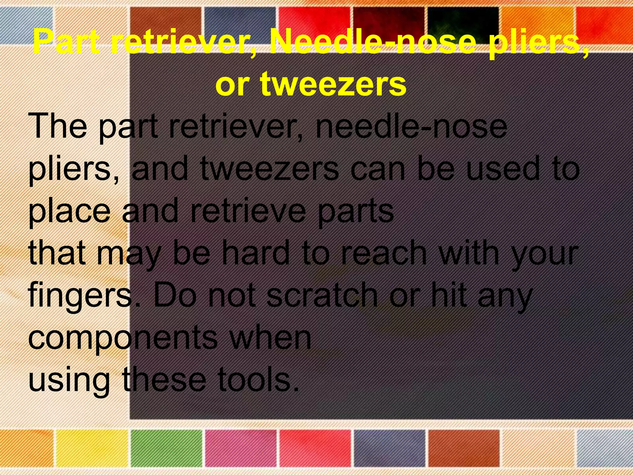Part retriever, Needle-nose pliers,
or tweezers
The part retriever, needle-nose
pliers, and tweezers can be used to
place and retrieve parts
that may be hard to reach with your
fingers. Do not scratch or hit any
components when
using these tools.
 