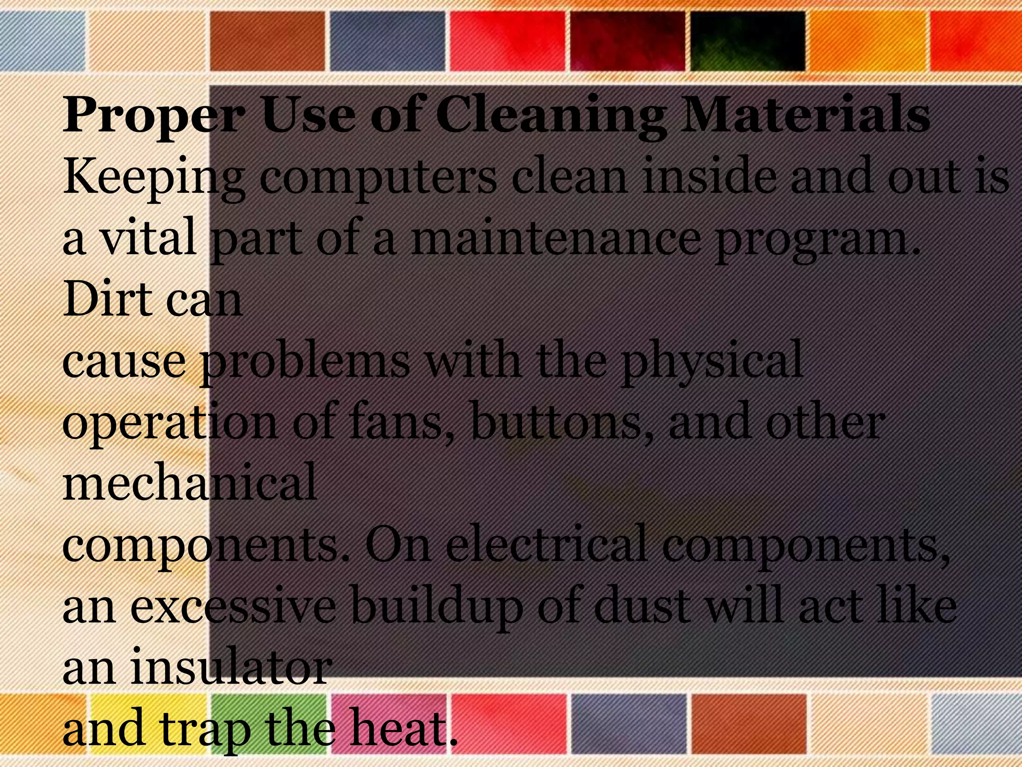 Proper Use of Cleaning Materials
Keeping computers clean inside and out is
a vital part of a maintenance program.
Dirt can
cause problems with the physical
operation of fans, buttons, and other
mechanical
components. On electrical components,
an excessive buildup of dust will act like
an insulator
and trap the heat.
 